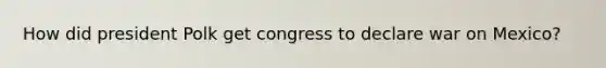 How did president Polk get congress to declare war on Mexico?