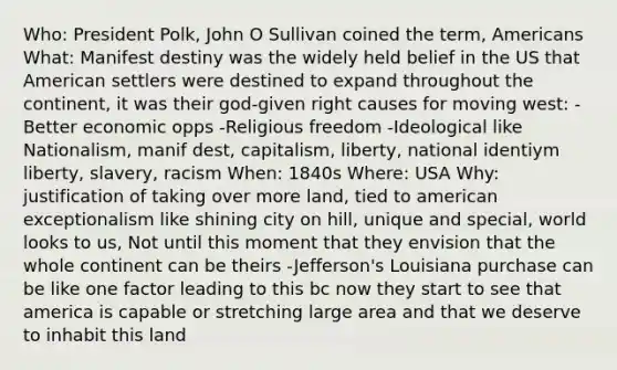 Who: President Polk, John O Sullivan coined the term, Americans What: Manifest destiny was the widely held belief in the US that American settlers were destined to expand throughout the continent, it was their god-given right causes for moving west: -Better economic opps -Religious freedom -Ideological like Nationalism, manif dest, capitalism, liberty, national identiym liberty, slavery, racism When: 1840s Where: USA Why: justification of taking over more land, tied to american exceptionalism like shining city on hill, unique and special, world looks to us, Not until this moment that they envision that the whole continent can be theirs -Jefferson's Louisiana purchase can be like one factor leading to this bc now they start to see that america is capable or stretching large area and that we deserve to inhabit this land