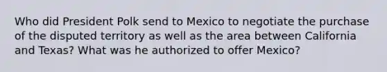 Who did President Polk send to Mexico to negotiate the purchase of the disputed territory as well as the area between California and Texas? What was he authorized to offer Mexico?