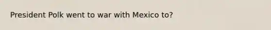 President Polk went to war with Mexico to?