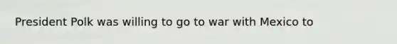 President Polk was willing to go to war with Mexico to