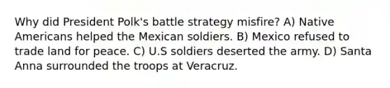 Why did President Polk's battle strategy misfire? A) Native Americans helped the Mexican soldiers. B) Mexico refused to trade land for peace. C) U.S soldiers deserted the army. D) Santa Anna surrounded the troops at Veracruz.