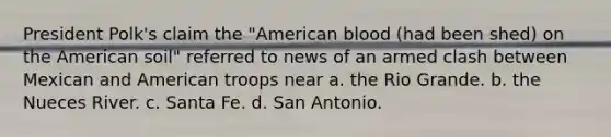 President Polk's claim the "American blood (had been shed) on the American soil" referred to news of an armed clash between Mexican and American troops near a. the Rio Grande. b. the Nueces River. c. Santa Fe. d. San Antonio.