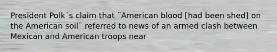 President Polk´s claim that ¨American blood [had been shed] on the American soil¨ referred to news of an armed clash between Mexican and American troops near