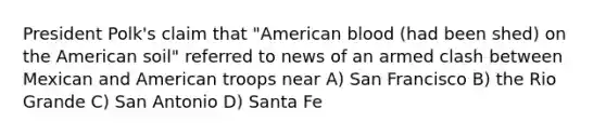 President Polk's claim that "American blood (had been shed) on the American soil" referred to news of an armed clash between Mexican and American troops near A) San Francisco B) the Rio Grande C) San Antonio D) Santa Fe