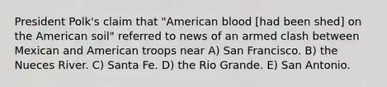 President Polk's claim that "American blood [had been shed] on the American soil" referred to news of an armed clash between Mexican and American troops near A) San Francisco. B) the Nueces River. C) Santa Fe. D) the Rio Grande. E) San Antonio.