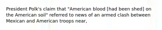 President Polk's claim that "American blood [had been shed] on the American soil" referred to news of an armed clash between Mexican and American troops near,