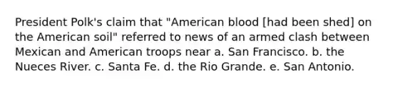 President Polk's claim that "American blood [had been shed] on the American soil" referred to news of an armed clash between Mexican and American troops near a. San Francisco. b. the Nueces River. c. Santa Fe. d. the Rio Grande. e. San Antonio.