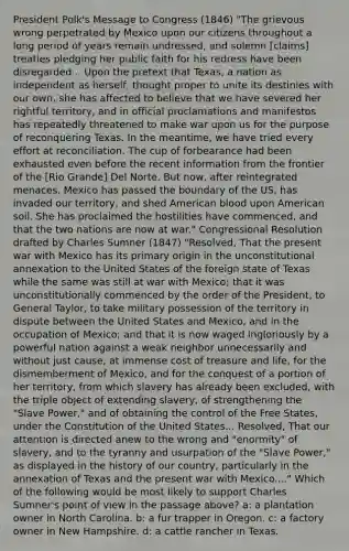 President Polk's Message to Congress (1846) "The grievous wrong perpetrated by Mexico upon our citizens throughout a long period of years remain undressed, and solemn [claims] treaties pledging her public faith for his redress have been disregarded... Upon the pretext that Texas, a nation as independent as herself, thought proper to unite its destinies with our own, she has affected to believe that we have severed her rightful territory, and in official proclamations and manifestos has repeatedly threatened to make war upon us for the purpose of reconquering Texas. In the meantime, we have tried every effort at reconciliation. The cup of forbearance had been exhausted even before the recent information from the frontier of the [Rio Grande] Del Norte. But now, after reintegrated menaces. Mexico has passed the boundary of the US, has invaded our territory, and shed American blood upon American soil. She has proclaimed the hostilities have commenced, and that the two nations are now at war." Congressional Resolution drafted by Charles Sumner (1847) "Resolved, That the present war with Mexico has its primary origin in the unconstitutional annexation to the United States of the foreign state of Texas while the same was still at war with Mexico; that it was unconstitutionally commenced by the order of the President, to General Taylor, to take military possession of the territory in dispute between the United States and Mexico, and in the occupation of Mexico; and that it is now waged ingloriously by a powerful nation against a weak neighbor unnecessarily and without just cause, at immense cost of treasure and life, for the dismemberment of Mexico, and for the conquest of a portion of her territory, from which slavery has already been excluded, with the triple object of extending slavery, of strengthening the "Slave Power," and of obtaining the control of the Free States, under the Constitution of the United States... Resolved, That our attention is directed anew to the wrong and "enormity" of slavery, and to the tyranny and usurpation of the "Slave Power," as displayed in the history of our country, particularly in the annexation of Texas and the present war with Mexico...." Which of the following would be most likely to support Charles Sumner's point of view in the passage above? a: a plantation owner in North Carolina. b: a fur trapper in Oregon. c: a factory owner in New Hampshire. d: a cattle rancher in Texas.