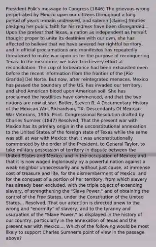 President Polk's message to Congress (1846) The grievous wrong perpetrated by Mexico upon our citizens throughout a long period of years remain undressed, and solemn [claims] treaties pledging her public faith for his redress have been disregarded... Upon the pretext that Texas, a nation as independent as herself, thought proper to unite its destinies with our own, she has affected to believe that we have severed her rightful territory, and in official proclamations and manifestos has repeatedly threatened to make war upon us for the purpose of reconquering Texas. In the meantime, we have tried every effort at reconciliation. The cup of forbearance had been exhausted even before the recent information from the frontier of the [Rio Grande] Del Norte. But now, after reintegrated menaces. Mexico has passed the boundary of the US, has invaded our territory, and shed American blood upon American soil. She has proclaimed the hostilities have commenced, and that the two nations are now at war. Butler, Steven R. A Documentary History of the Mexican War. Richardson, TX: Descendants Of Mexican War Veterans, 1995. Print. Congressional Resolution drafted by Charles Sumner (1847) Resolved, That the present war with Mexico has its primary origin in the unconstitutional annexation to the United States of the foreign state of Texas while the same was still at war with Mexico; that it was unconstitutionally commenced by the order of the President, to General Taylor, to take military possession of territory in dispute between the United States and Mexico, and in the occupation of Mexico; and that it is now waged ingloriously by a powerful nation against a weak neighbor unnecessarily and without just cause, at immense cost of treasure and life, for the dismemberment of Mexico, and for the conquest of a portion of her territory, from which slavery has already been excluded, with the triple object of extending slavery, of strengthening the "Slave Power," and of obtaining the control of the Free States, under the Constitution of the United States... Resolved, That our attention is directed anew to the wrong and "enormity" of slavery, and to the tyranny and usurpation of the "Slave Power," as displayed in the history of our country, particularly in the annexation of Texas and the present war with Mexico.... Which of the following would be most likely to support Charles Sumner's point of view in the passage above?