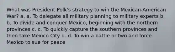 What was President Polk's strategy to win the Mexican-American War? a. a. To delegate all military planning to military experts b. b. To divide and conquer Mexico, beginning with the northern provinces c. c. To quickly capture the southern provinces and then take Mexico City d. d. To win a battle or two and force Mexico to sue for peace