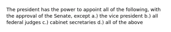 The president has the power to appoint all of the following, with the approval of the Senate, except a.) the vice president b.) all federal judges c.) cabinet secretaries d.) all of the above