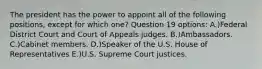 The president has the power to appoint all of the following positions, except for which one? Question 19 options: A.)Federal District Court and Court of Appeals judges. B.)Ambassadors. C.)Cabinet members. D.)Speaker of the U.S. House of Representatives E.)U.S. Supreme Court justices.