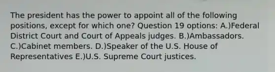 The president has the power to appoint all of the following positions, except for which one? Question 19 options: A.)Federal District Court and Court of Appeals judges. B.)Ambassadors. C.)Cabinet members. D.)Speaker of the U.S. House of Representatives E.)U.S. Supreme Court justices.