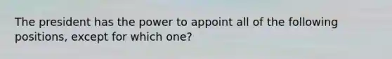 The president has the power to appoint all of the following positions, except for which one?