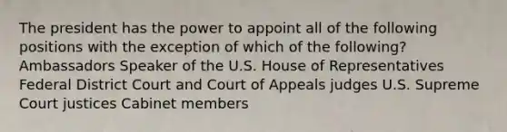 The president has the power to appoint all of the following positions with the exception of which of the following? Ambassadors Speaker of the U.S. House of Representatives Federal District Court and Court of Appeals judges U.S. Supreme Court justices Cabinet members