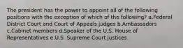 The president has the power to appoint all of the following positions with the exception of which of the following? a.Federal District Court and Court of Appeals judges b.Ambassadors c.Cabinet members d.Speaker of the U.S. House of Representatives e.U.S. Supreme Court justices