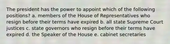 The president has the power to appoint which of the following positions? a. members of the House of Representatives who resign before their terms have expired b. all state Supreme Court justices c. state governors who resign before their terms have expired d. the Speaker of the House e. cabinet secretaries