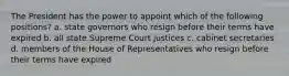 The President has the power to appoint which of the following positions? a. state governors who resign before their terms have expired b. all state Supreme Court justices c. cabinet secretaries d. members of the House of Representatives who resign before their terms have expired