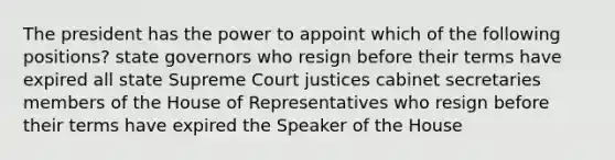 The president has the power to appoint which of the following positions? state governors who resign before their terms have expired all state Supreme Court justices cabinet secretaries members of the House of Representatives who resign before their terms have expired the Speaker of the House