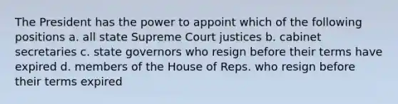 The President has the power to appoint which of the following positions a. all state Supreme Court justices b. cabinet secretaries c. state governors who resign before their terms have expired d. members of the House of Reps. who resign before their terms expired