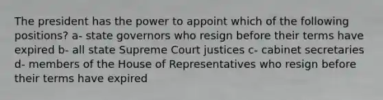 The president has the power to appoint which of the following positions? a- state governors who resign before their terms have expired b- all state Supreme Court justices c- cabinet secretaries d- members of the House of Representatives who resign before their terms have expired