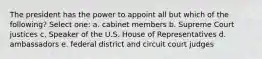 The president has the power to appoint all but which of the following? Select one: a. cabinet members b. Supreme Court justices c. Speaker of the U.S. House of Representatives d. ambassadors e. federal district and circuit court judges