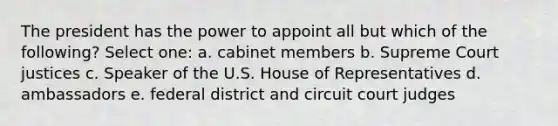 The president has the power to appoint all but which of the following? Select one: a. cabinet members b. Supreme Court justices c. Speaker of the U.S. House of Representatives d. ambassadors e. federal district and circuit court judges