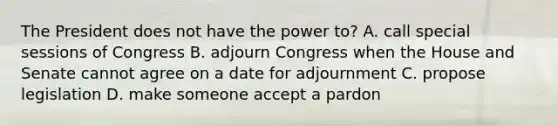 The President does not have the power to? A. call special sessions of Congress B. adjourn Congress when the House and Senate cannot agree on a date for adjournment C. propose legislation D. make someone accept a pardon