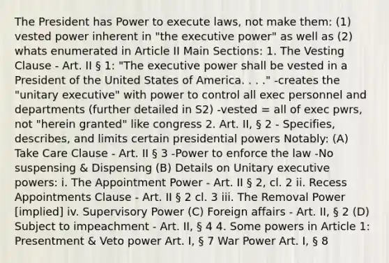 The President has Power to execute laws, not make them: (1) vested power inherent in "the executive power" as well as (2) whats enumerated in Article II Main Sections: 1. The Vesting Clause - Art. II § 1: "The executive power shall be vested in a President of the United States of America. . . ." -creates the "unitary executive" with power to control all exec personnel and departments (further detailed in S2) -vested = all of exec pwrs, not "herein granted" like congress 2. Art. II, § 2 - Specifies, describes, and limits certain presidential powers Notably: (A) Take Care Clause - Art. II § 3 -Power to enforce the law -No suspensing & Dispensing (B) Details on Unitary executive powers: i. The Appointment Power - Art. II § 2, cl. 2 ii. Recess Appointments Clause - Art. II § 2 cl. 3 iii. The Removal Power [implied] iv. Supervisory Power (C) Foreign affairs - Art. II, § 2 (D) Subject to impeachment - Art. II, § 4 4. Some powers in Article 1: Presentment & Veto power Art. I, § 7 War Power Art. I, § 8