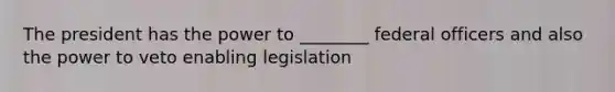 The president has the power to ________ federal officers and also the power to veto enabling legislation