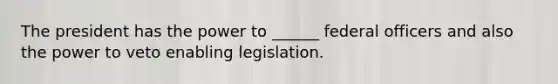 The president has the power to ______ federal officers and also the power to veto enabling legislation.