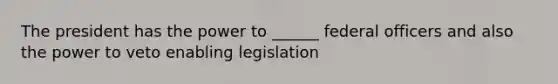 The president has the power to ______ federal officers and also the power to veto enabling legislation