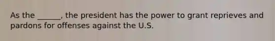 As the ______, the president has the power to grant reprieves and pardons for offenses against the U.S.