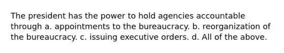 The president has the power to hold agencies accountable through a. appointments to the bureaucracy. b. reorganization of the bureaucracy. c. issuing executive orders. d. All of the above.