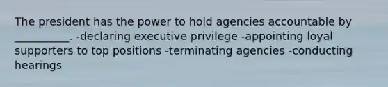 The president has the power to hold agencies accountable by __________. -declaring executive privilege -appointing loyal supporters to top positions -terminating agencies -conducting hearings