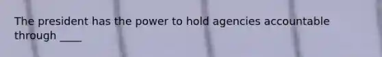 The president has the power to hold agencies accountable through ____