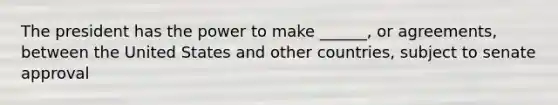 The president has the power to make ______, or agreements, between the United States and other countries, subject to senate approval