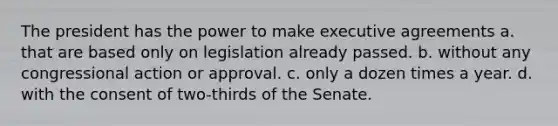 The president has the power to make executive agreements a. that are based only on legislation already passed. b. without any congressional action or approval. c. only a dozen times a year. d. with the consent of two-thirds of the Senate.