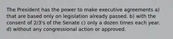 The President has the power to make executive agreements a) that are based only on legislation already passed. b) with the consent of 2/3's of the Senate c) only a dozen times each year. d) without any congressional action or approved.