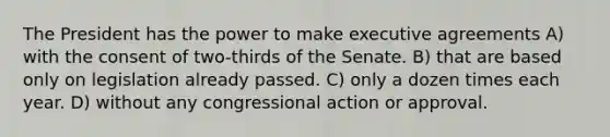 The President has the power to make executive agreements A) with the consent of two-thirds of the Senate. B) that are based only on legislation already passed. C) only a dozen times each year. D) without any congressional action or approval.