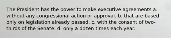 The President has the power to make executive agreements a. without any congressional action or approval. b. that are based only on legislation already passed. c. with the consent of two-thirds of the Senate. d. only a dozen times each year.