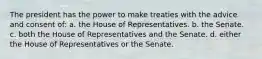 The president has the power to make treaties with the advice and consent of: a. the House of Representatives. b. the Senate. c. both the House of Representatives and the Senate. d. either the House of Representatives or the Senate.