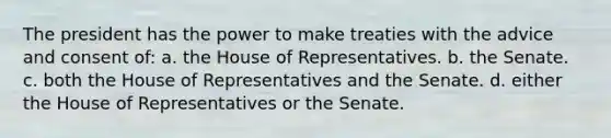 The president has the power to make treaties with the advice and consent of: a. the House of Representatives. b. the Senate. c. both the House of Representatives and the Senate. d. either the House of Representatives or the Senate.