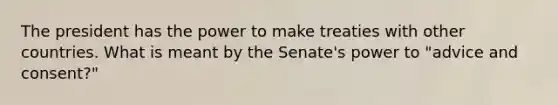 The president has the power to make treaties with other countries. What is meant by the Senate's power to "advice and consent?"