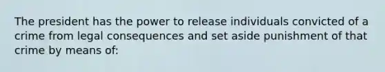 The president has the power to release individuals convicted of a crime from legal consequences and set aside punishment of that crime by means of: