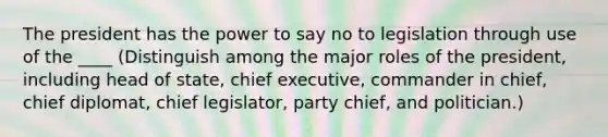 The president has the power to say no to legislation through use of the ____ (Distinguish among the major roles of the president, including head of state, chief executive, commander in chief, chief diplomat, chief legislator, party chief, and politician.)