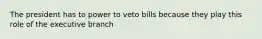 The president has to power to veto bills because they play this role of the executive branch