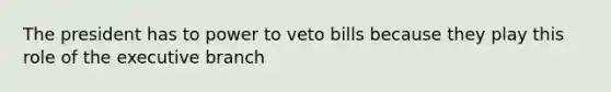 The president has to power to veto bills because they play this role of the executive branch