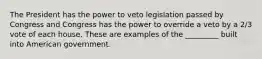 The President has the power to veto legislation passed by Congress and Congress has the power to override a veto by a 2/3 vote of each house. These are examples of the _________ built into American government.